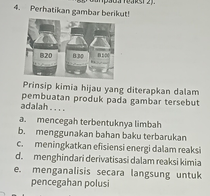 anpada reaksi 2).
4. Perhatikan gambar berikut!
Prinsip kimia hijau yang diterapkan dalam
pembuatan produk pada gambar tersebut
adalah . . . .
a. mencegah terbentuknya limbah
b. menggunakan bahan baku terbarukan
c. meningkatkan efisiensi energi dalam reaksi
d. menghindari derivatisasi dalam reaksi kimia
e. menganalisis secara langsung untuk
pencegahan polusi