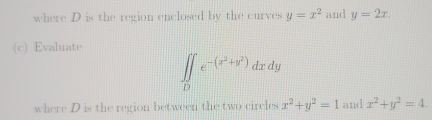 where D is the region enclosed by the curves y=x^2 and y=2x. 
(c) Evaluate
∈t ∈tlimits _De^(-(x^2)+y^2)dxdy
where D is the region between the two circles x^2+y^2=1 and x^2+y^2=4.