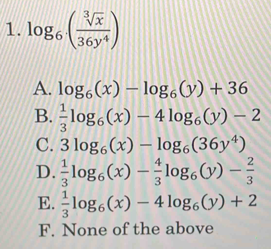 log _6( sqrt[3](x)/36y^4 )
A. log _6(x)-log _6(y)+36
B.  1/3 log _6(x)-4log _6(y)-2
C. 3log _6(x)-log _6(36y^4)
D.  1/3 log _6(x)- 4/3 log _6(y)- 2/3 
E.  1/3 log _6(x)-4log _6(y)+2
F. None of the above