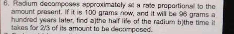 Radium decomposes approximately at a rate proportional to the 
amount present. If it is 100 grams now, and it will be 96 grams a 
hundred years later, find a)the half life of the radium b)the time it 
takes for 2/3 of its amount to be decomposed.