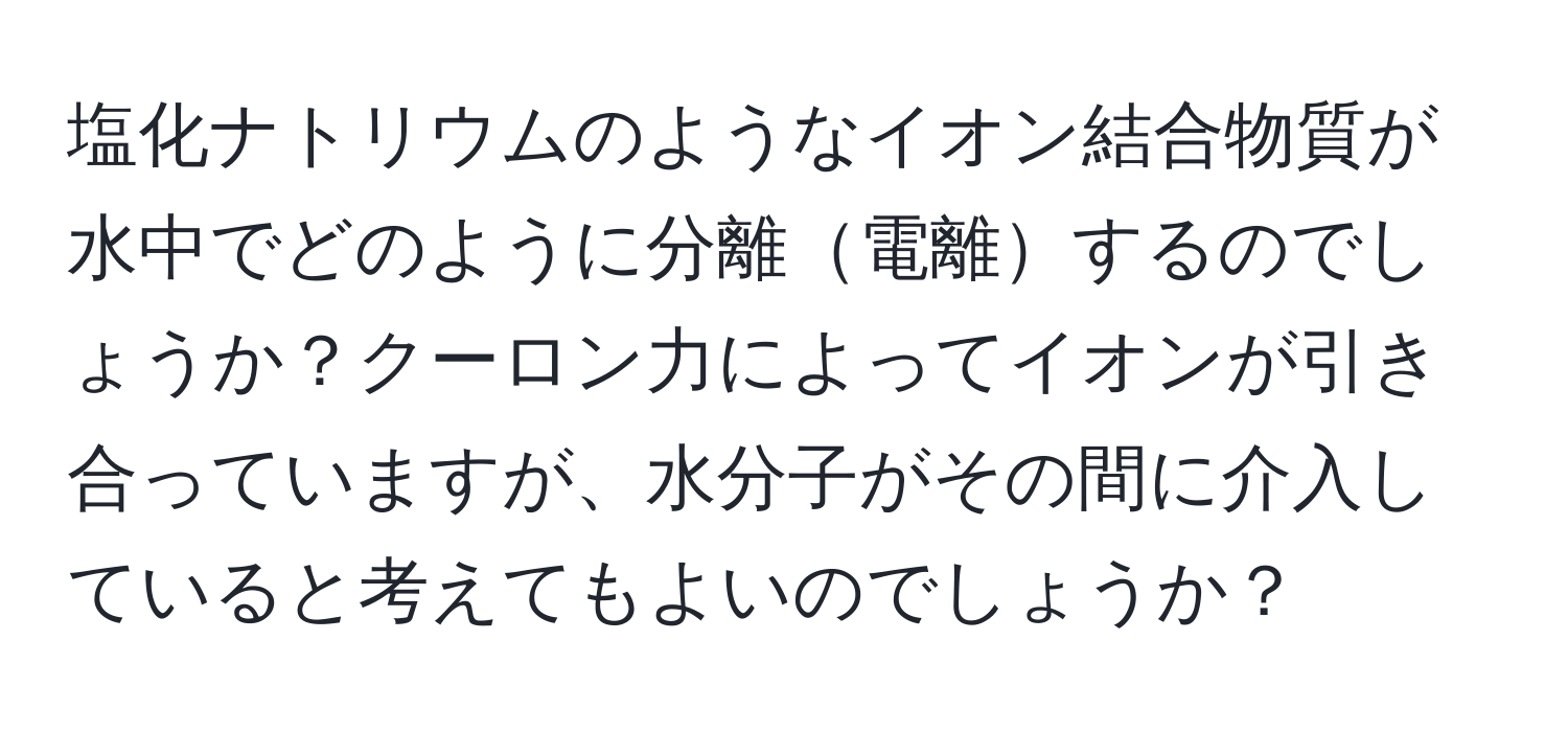 塩化ナトリウムのようなイオン結合物質が水中でどのように分離電離するのでしょうか？クーロン力によってイオンが引き合っていますが、水分子がその間に介入していると考えてもよいのでしょうか？