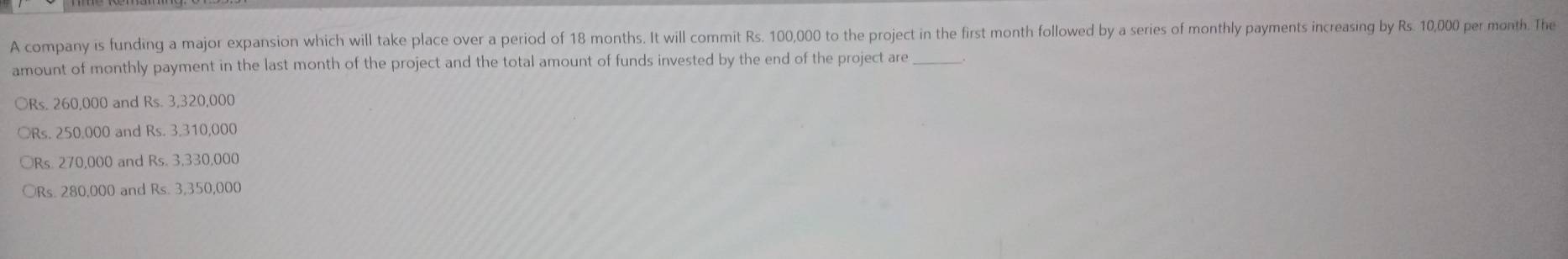 A company is funding a major expansion which will take place over a period of 18 months. It will commit Rs. 100,000 to the project in the first month followed by a series of monthly payments increasing by Rs. 10,000 per month. The
amount of monthly payment in the last month of the project and the total amount of funds invested by the end of the project are_
○ Rs. 260,000 and Rs. 3,320,000
○ Rs. 250,000 and Rs. 3,310,000
Rs. 270,000 and Rs. 3,330,000
Rs. 280,000 and Rs. 3,350,000