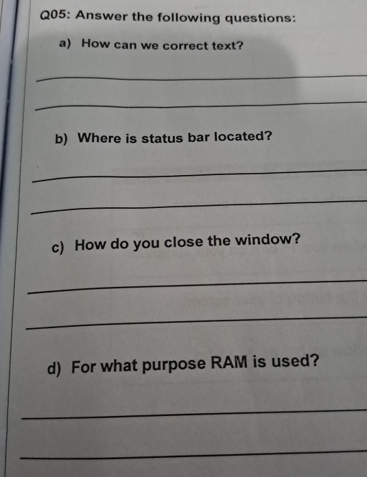 Answer the following questions: 
a) How can we correct text? 
_ 
_ 
b) Where is status bar located? 
_ 
_ 
c) How do you close the window? 
_ 
_ 
d) For what purpose RAM is used? 
_ 
_