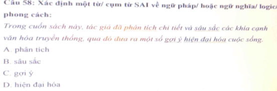 Cầu 58: Xác định một từ/ cụm từ SAI về ngữ pháp/ hoặc ngữ nghĩa/ logic/
phong cách:
Trong cuốn sách này, tác giả đã phân tích chi tiết và sâu sắc các khía cạnh
văn hóa truyền thống, qua đỏ đưa ra một số gợi ý hiện đại hóa cuộc sống.
A. phân tích
B. sâu sắc
C. gợi ý
D. hiện đại hóa