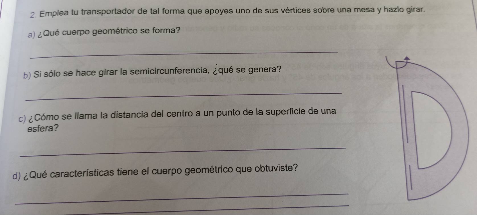 Emplea tu transportador de tal forma que apoyes uno de sus vértices sobre una mesa y hazlo girar. 
a)¿Qué cuerpo geométrico se forma? 
_ 
b) Si sólo se hace girar la semicircunferencia, ¿qué se genera? 
_ 
c) ¿Cómo se llama la distancia del centro a un punto de la superficie de una 
esfera? 
_ 
d) ¿Qué características tiene el cuerpo geométrico que obtuviste? 
_ 
_