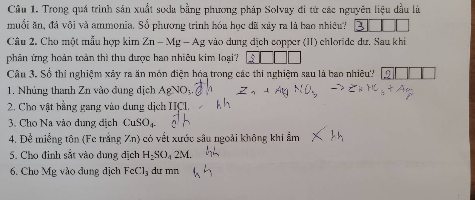 Trong quá trình sản xuất soda bằng phương pháp Solvay đi từ các nguyên liệu đầu là 
muối ăn, đá vôi và ammonia. Số phương trình hóa học đã xảy ra là bao nhiêu? 
Câu 2. Cho một mẫu hợp kin Zn-Mg-Ag vào dung dịch copper (II) chloride dư. Sau khi 
phản ứng hoàn toàn thì thu được bao nhiêu kim loại? 9 
Câu 3. Số thí nghiệm xảy ra ăn mòn điện hóa trong các thí nghiệm sau là bao nhiêu? 
1. Nhúng thanh Zn vào dung dịch AgNO_3. 
2. Cho vật bằng gang vào dung dịch HCl. 
3. Cho Na vào dung dịch CuSO_4. 
4. Để miếng tôn (Fe trắng Zn) có vết xước sâu ngoài không khí ẩm 
5. Cho đinh sắt vào dung dịch H_2SO_42M. 
6. Cho Mg vào dung dịch FeCl_3 dư mn