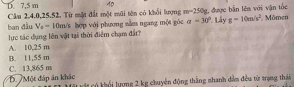 D. 7,5 m
Câu 2.4.0,25.52. Từ mặt đất một mũi tên có khối lượng m=250g;, được bắn lên với vận tốc
ban đầu V_0=10m/s hợp với phương nằm ngang một góc alpha =30°. Lấy g=10m/s^2. Mômen
lực tác dụng lên vật tại thời điểm chạm đất?
A. 10,25 m
B. 11,55 m
C. 13,865 m
B. Một đáp án khác
v ậ t có khối lượng 2 kg chuyển động thắng nhanh dần đều từ trạng thái