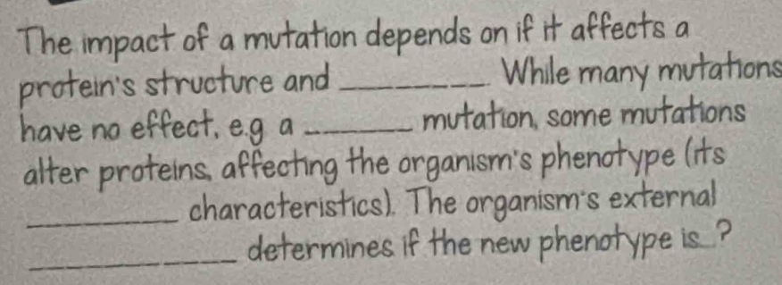 The impact of a mutation depends on if it affects a 
protein's structure and _While many mutations 
have no effect, e.g a _mutation, some mutations 
alter proteins, affecting the organism's phenotype (its 
_characteristics). The organism's external 
_determines if the new phenotype is...?