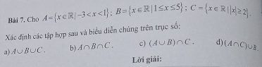 Cho A= x∈ R|-3 ; B= x∈ R|1≤ x≤ 5; C= x∈ R||x|≥ 2. 
Xác định các tập hợp sau và biểu diễn chúng trên trục số: 
a) A∪ B∪ C. b) A∩ B∩ C. c) (A∪ B)∩ C. d) (A∩ C)∪ B. 
Lời giải: