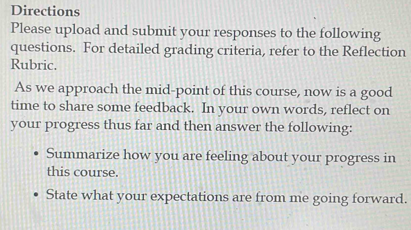 Directions 
Please upload and submit your responses to the following 
questions. For detailed grading criteria, refer to the Reflection 
Rubric. 
As we approach the mid-point of this course, now is a good 
time to share some feedback. In your own words, reflect on 
your progress thus far and then answer the following: 
Summarize how you are feeling about your progress in 
this course. 
State what your expectations are from me going forward.