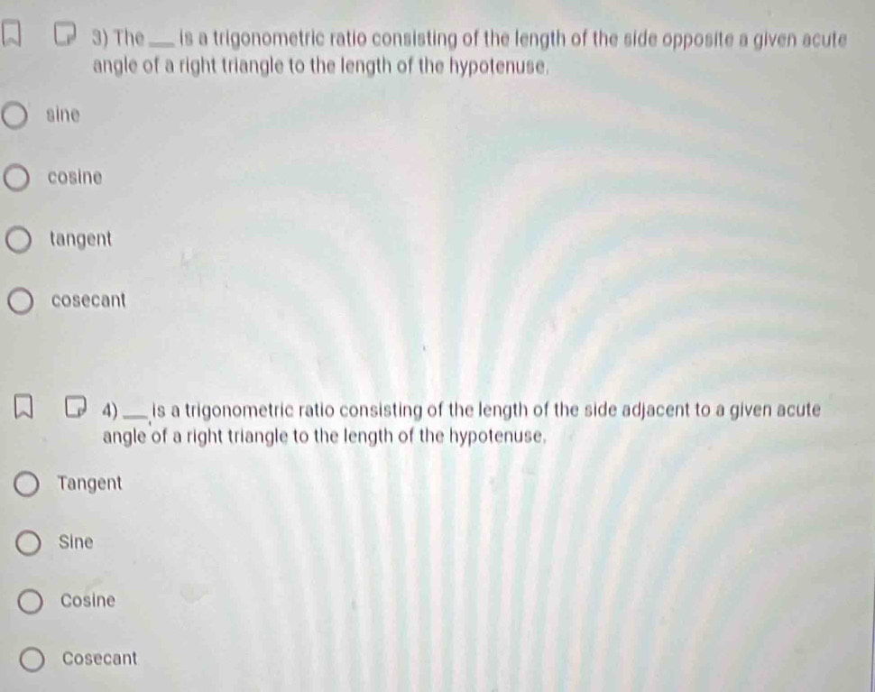 The _is a trigonometric ratio consisting of the length of the side opposite a given acute
angle of a right triangle to the length of the hypotenuse.
sine
cosine
tangent
cosecant
4)_ is a trigonometric ratio consisting of the length of the side adjacent to a given acute
angle of a right triangle to the length of the hypotenuse.
Tangent
Sine
Cosine
Cosecant