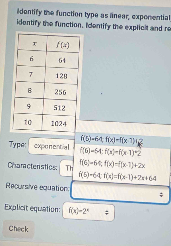 Identify the function type as linear, exponential,
identify the function. Identify the explicit and re
f(6)=64;f(x)=f(x-1)+2
Type: exponential f(6)=64;f(x)=f(x-1)^*2
Characteristics: Th f(6)=64;f(x)=f(x-1)+2x
f(6)=64;f(x)=f(x-1)+2x+64
Recursive equation:
;
Explicit equation: f(x)=2^x
Check