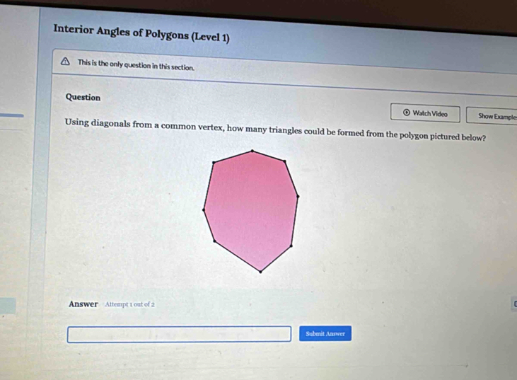 Interior Angles of Polygons (Level 1) 
This is the only question in this section. 
Question Watch Video Show Example 
Using diagonals from a common vertex, how many triangles could be formed from the polygon pictured below? 
Answer Attempt 1 out of 2 
Subenit Answer