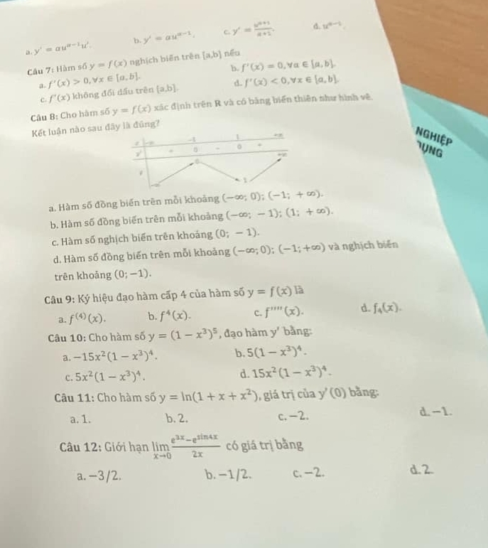 c
a. y'=au^(a-1)u^2. b, y'=au^(a-1). y'= (b^(n+1))/a+1 .
d. u^(a-1).
Câu 7: Hàm số y=f(x) nghịch biēn trên [a,b] néu
b. f'(x)=0,y alpha ∈ [a,b]
a. f'(x)>0,forall x∈ [a,b]. [a,b]. d. f'(x)<0,forall x∈ [a,b]
c. f'(x) không đổi dấu trên
Câu 8: Cho hàm số y=f(x)xic định trên R và có bằng biển thiên như hình về
Kết luận nào sau đây là đũng?
-4 1
Nghiệp 7UNG
y^2
5 . 。 +
a
1
a
a. Hàm số đồng biển trên mỗi khoảng (-∈fty ;0);(-1;+∈fty ).
b. Hàm số đồng biến trên mỗi khoảng (-∈fty ;-1);(1;+∈fty ).
c. Hàm số nghịch biển trên khoảng (0;-1).
d. Hàm số đồng biến trên mỗi khoảng (-∈fty ;0);(-1;+∈fty ) và nghịch biến
trên khoảng (0;-1).
Câu 9: Ký hiệu đạo hàm cấp 4 của hàm số y=f(x) là
a. f^((4))(x). b. f^4(x). C. f'prime prime prime (x). d. f_4(x).
Câu 10: Cho hàm số y=(1-x^3)^5 , đạo hàm y' bằng:
a. -15x^2(1-x^3)^4. b. 5(1-x^3)^4.
c. 5x^2(1-x^3)^4.
d. 15x^2(1-x^3)^4.
Câu 11: Cho hàm số y=ln (1+x+x^2) giá trị của y'(0) bằng:
a. 1. b. 2. c. -2.
d. - 1.
Câu 12: Giới hạn limlimits _xto 0 (e^(3x)-e^(sin 4x))/2x  có giá trị bằng
a. −3/2. b. -1/2. c. -2. d. 2.