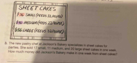 SHEET CAKES
$ 36 SMALL (FEEOS 12 People)
$46 MEDIUM (FEEDS 22PEoPLE)
$56 LARGE (FEEDS 32PEOPLE) 
3. The new pastry chef at Jackson's Bakery specializes in sheet cakes for 
parties. She sold 17 small, 11 medium, and 20 large sheet cakes in one week. 
How much money did Jackson's Bakery make in one week from sheet cakes?