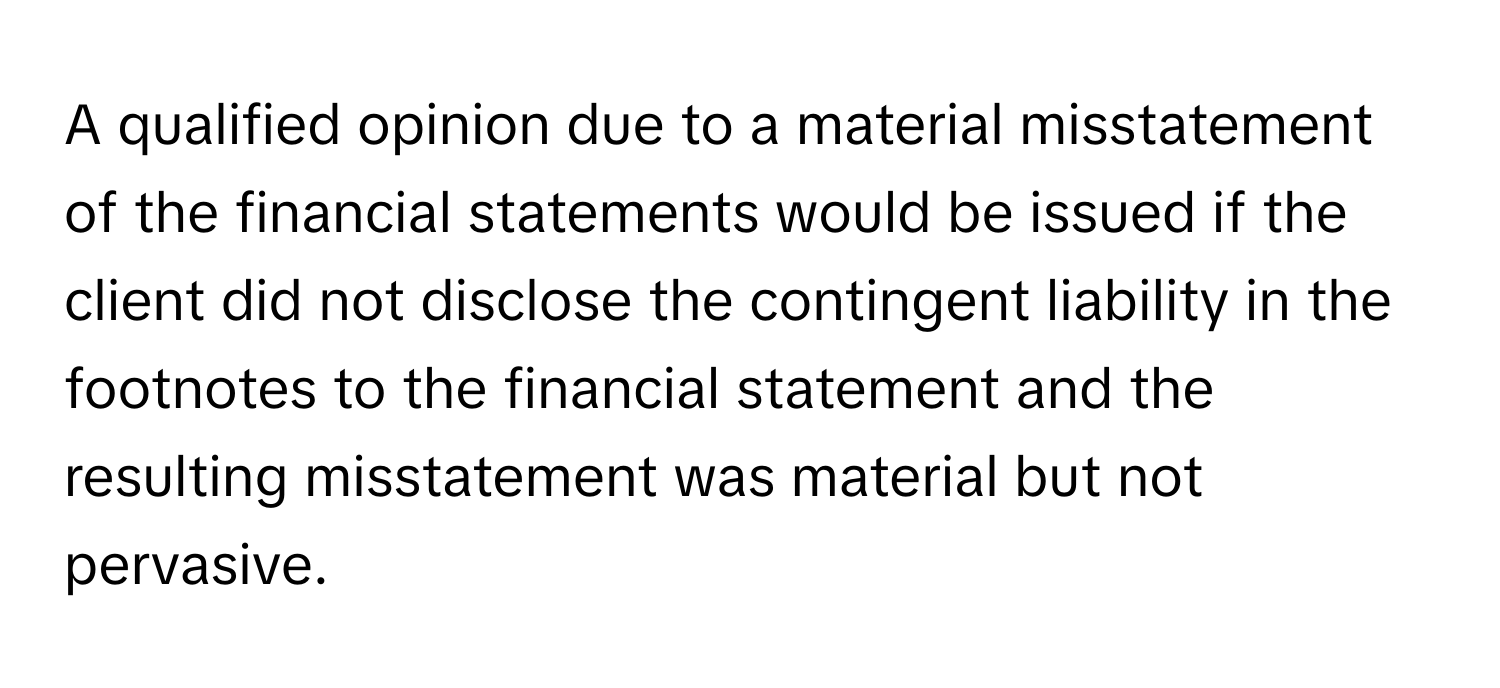 A qualified opinion due to a material misstatement of the financial statements would be issued if the client did not disclose the contingent liability in the footnotes to the financial statement and the resulting misstatement was material but not pervasive.