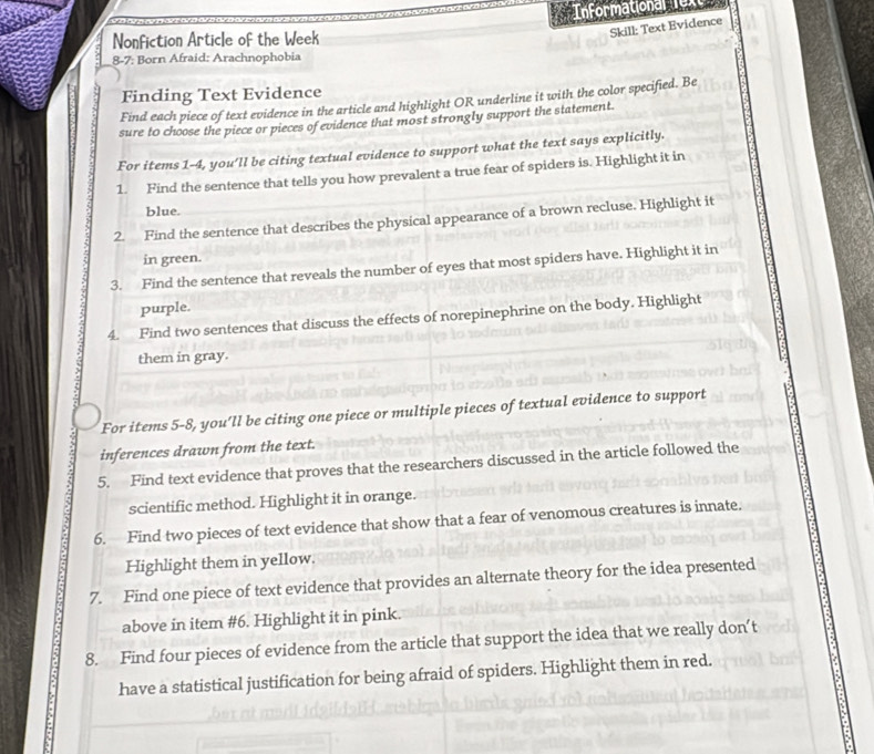 Informational ex 
=onfiction Article of the Week 
Skill: Text Evidence 
8-7: Born Afraid: Arachnophobia 
Finding Text Evidence 
Find each piece of text evidence in the article and highlight OR underline it with the color specified. Be 
sure to choose the piece or pieces of evidence that most strongly support the statement. 
For items 1-4, you'll be citing textual evidence to support what the text says explicitly. 
1. Find the sentence that tells you how prevalent a true fear of spiders is. Highlight it in 
blue. 
2. Find the sentence that describes the physical appearance of a brown recluse. Highlight it 
in green. 
3. Find the sentence that reveals the number of eyes that most spiders have. Highlight it in 
purple. 
4. Find two sentences that discuss the effects of norepinephrine on the body. Highlight 
them in gray. 
For items 5-8, you’ll be citing one piece or multiple pieces of textual evidence to support 
inferences drawn from the text. 
5. Find text evidence that proves that the researchers discussed in the article followed the 
scientific method. Highlight it in orange. 
6. Find two pieces of text evidence that show that a fear of venomous creatures is innate. 
Highlight them in yellow. 
7. Find one piece of text evidence that provides an alternate theory for the idea presented 
above in item #6. Highlight it in pink. 
8. Find four pieces of evidence from the article that support the idea that we really don’t 
have a statistical justification for being afraid of spiders. Highlight them in red.