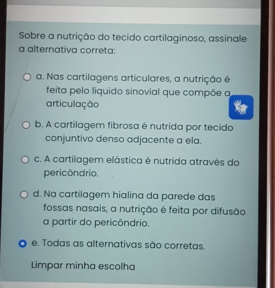 Sobre a nutrição do tecido cartilaginoso, assinale
a alternativa correta:
a. Nas cartilagens articulares, a nutrição é
feita pelo líquido sinovial que compõe a
articulação
b. A cartilagem fibrosa é nutrida por tecido
conjuntivo denso adjacente a ela.
c. A cartilagem elástica é nutrida através do
pericôndrio.
d. Na cartilagem hialina da parede das
fossas nasais, a nutrição é feita por difusão
a partir do pericôndrio.
e. Todas as alternativas são corretas.
Limpar minha escolha