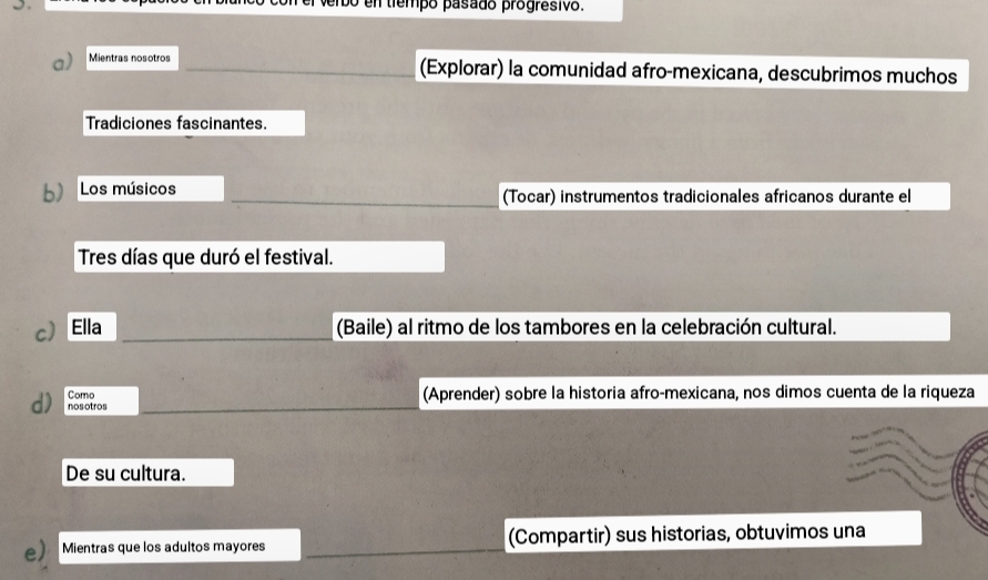 verbo en tiempó pasado progresivo. 
a) Mientras nosotros (Explorar) la comunidad afro-mexicana, descubrimos muchos 
Tradiciones fascinantes. 
b) Los músicos (Tocar) instrumentos tradicionales africanos durante el 
Tres días que duró el festival. 
c Ella (Baile) al ritmo de los tambores en la celebración cultural. 
Como (Aprender) sobre la historia afro-mexicana, nos dimos cuenta de la riqueza 
d) nosotros 
De su cultura. 
e) Mientras que los adultos mayores (Compartir) sus historias, obtuvimos una