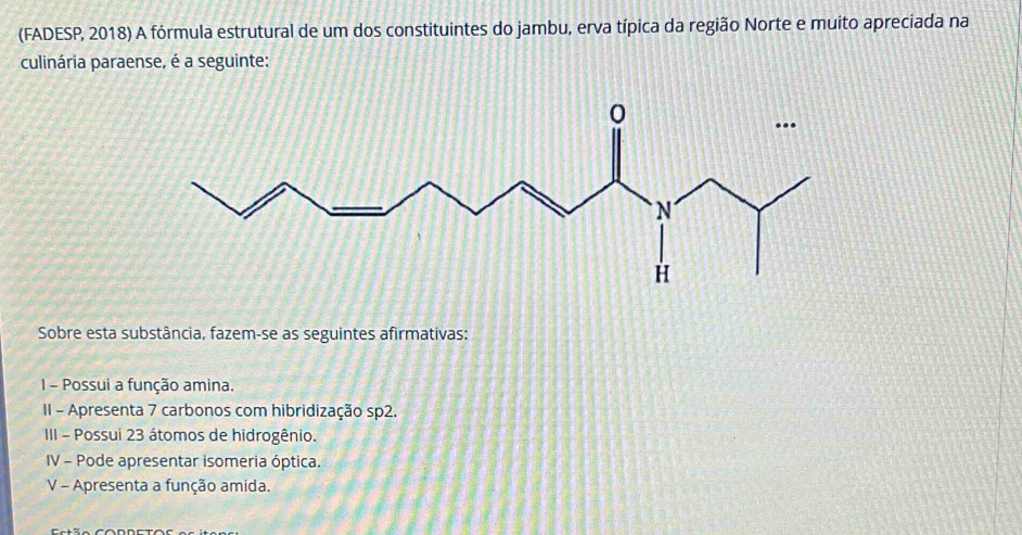 (FADESP, 2018) A fórmula estrutural de um dos constituintes do jambu, erva típica da região Norte e muito apreciada na 
culinária paraense, é a seguinte: 
Sobre esta substância, fazem-se as seguintes afirmativas: 
1 - Possui a função amina. 
II - Apresenta 7 carbonos com hibridização sp2. 
III - Possui 23 átomos de hidrogênio. 
IV - Pode apresentar isomeria óptica. 
V - Apresenta a função amida.