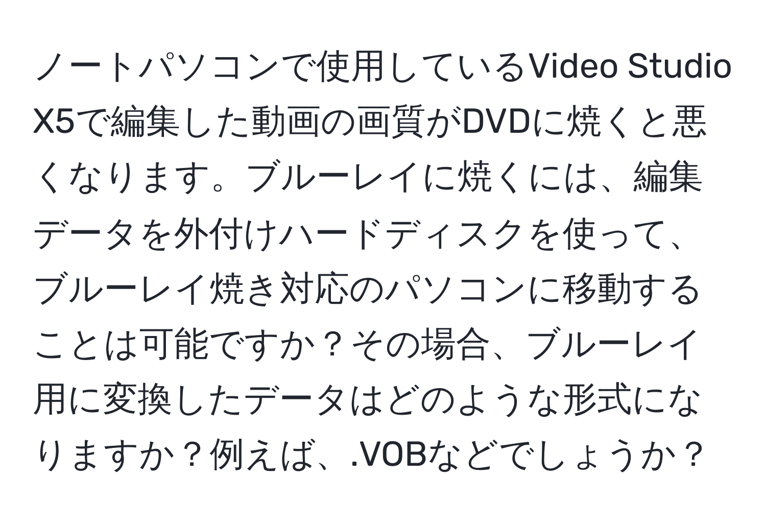 ノートパソコンで使用しているVideo Studio X5で編集した動画の画質がDVDに焼くと悪くなります。ブルーレイに焼くには、編集データを外付けハードディスクを使って、ブルーレイ焼き対応のパソコンに移動することは可能ですか？その場合、ブルーレイ用に変換したデータはどのような形式になりますか？例えば、.VOBなどでしょうか？