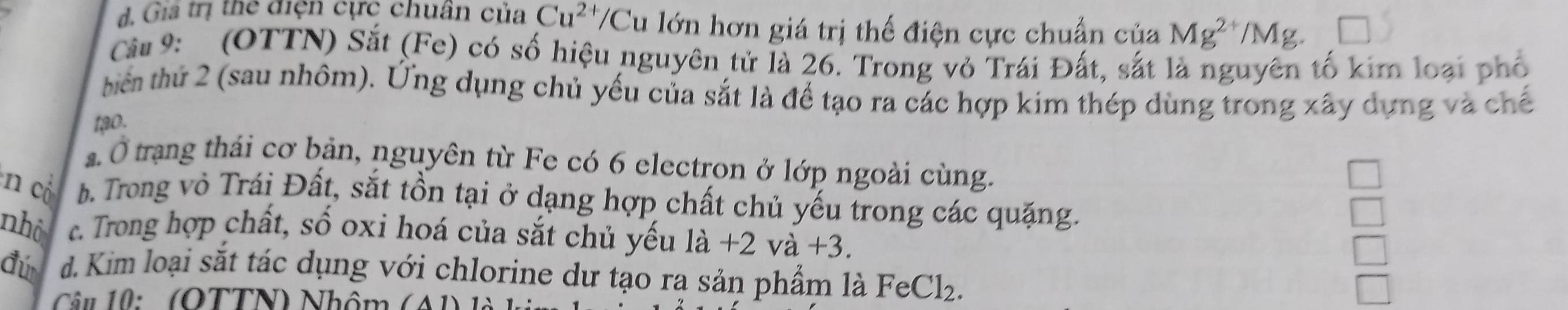 Gia trị thể điện cực chuân của Cu^(2+) / /Cu lớn hơn giá trị thế điện cực chuẩn của Mg^(2+)/Mg. 
Ciu 9: (OTTN) Sắt (Fe) có số hiệu nguyên tử là 26. Trong vỏ Trái Đất, sắt là nguyên tố kim loại phố
biển thứ 2 (sau nhôm). Ứng dụng chủ yếu của sắt là để tạo ra các hợp kim thép dùng trong xây dựng và chế
tạo.
s. Ở trạng thái cơ bản, nguyên từ Fe có 6 electron ở lớp ngoài cùng.
n cổ b. Trong vỏ Trái Đất, sắt tồn tại ở dạng hợp chất chủ yếu trong các quặng.
nhỏ c. Trong hợp chất, số oxi hoá của sắt chủ yếu la+2va+3. 
đú d. Kim loại sắt tác dụng với chlorine dư tạo ra sản phẩm là FeCl_2
10 (OTTN) Nhôm (A1