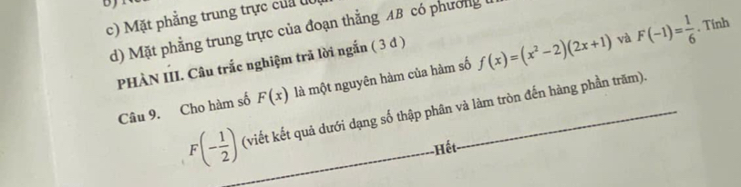 c) Mặt phẳng trung trực của đô
và . Tính
d) Mặt phẳng trung trực của đoạn thẳng AB có phương
PHÀN III. Câu trắc nghiệm trả lời ngắn ( 3 đ )
Câu 9. Cho hàm số F(x) là một nguyên hàm của hàm số f(x)=(x^2-2)(2x+1) F(-1)= 1/6 
F(- 1/2 ) (viết kết quả dưới dạng số thập phân và làm tròn đến hàng phần trăm).
Hết