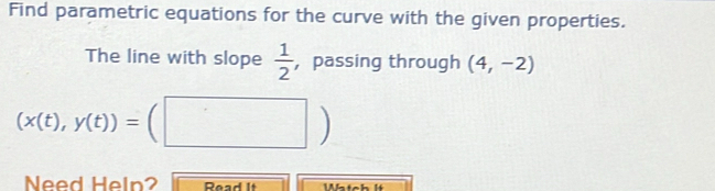 Find parametric equations for the curve with the given properties. 
The line with slope  1/2  ， passing through (4,-2)
(x(t),y(t))=(□ )
Need Heln? Pead It