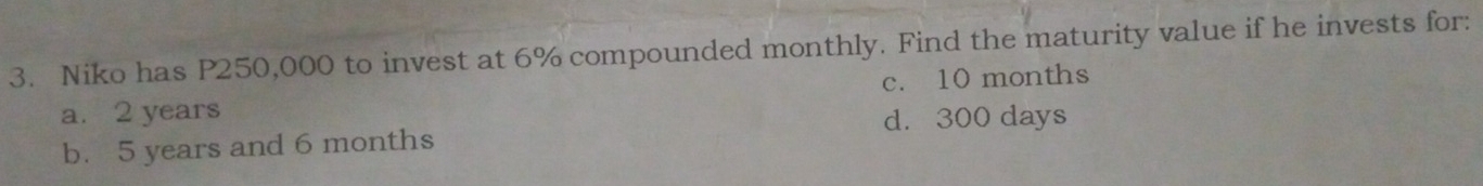 Niko has P250,000 to invest at 6% compounded monthly. Find the maturity value if he invests for:
c. 10 months
a. 2 years d. 300 days
b. 5 years and 6 months