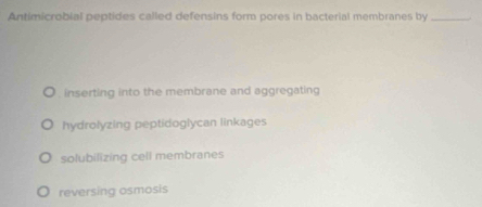 Antimicrobial peptides called defensins form pores in bacterial membranes by_
. inserting into the membrane and aggregating
hydrolyzing peptidoglycan linkages
solubilizing cell membranes
reversing osmosis