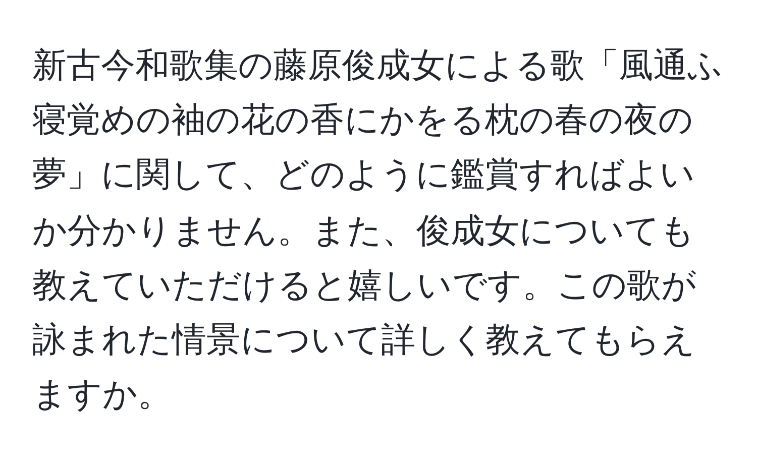 新古今和歌集の藤原俊成女による歌「風通ふ寝覚めの袖の花の香にかをる枕の春の夜の夢」に関して、どのように鑑賞すればよいか分かりません。また、俊成女についても教えていただけると嬉しいです。この歌が詠まれた情景について詳しく教えてもらえますか。