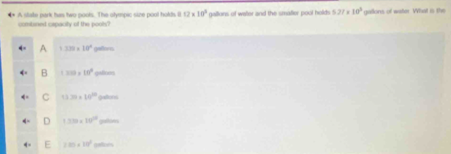 A state park has two poots. The olympic size pool holds 8 12* 10^5 gallons of water and the smaller pool holds 527* 10^5 gallons of water. What is the
combined capacity of the pools?
1.339* 10^4 galorn
1339 10° gallons
13.39* 10^(10) gatans
1.339* 10^(10) gations
285* 10^(2g)oniters