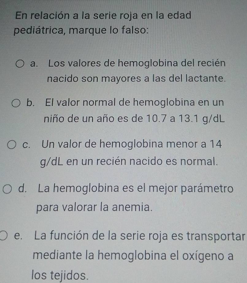 En relación a la serie roja en la edad
pediátrica, marque lo falso:
a. Los valores de hemoglobina del recién
nacido son mayores a las del lactante.
b. El valor normal de hemoglobina en un
niño de un año es de 10.7 a 13.1 g/dL
c. Un valor de hemoglobina menor a 14
g/dL en un recién nacido es normal.
d. La hemoglobina es el mejor parámetro
para valorar la anemia.
e. La función de la serie roja es transportar
mediante la hemoglobina el oxígeno a
los tejidos.