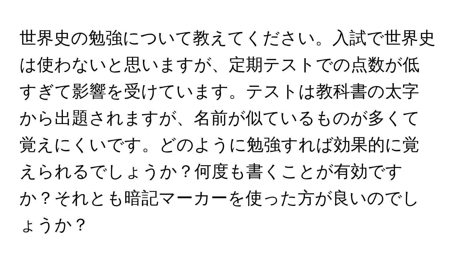 世界史の勉強について教えてください。入試で世界史は使わないと思いますが、定期テストでの点数が低すぎて影響を受けています。テストは教科書の太字から出題されますが、名前が似ているものが多くて覚えにくいです。どのように勉強すれば効果的に覚えられるでしょうか？何度も書くことが有効ですか？それとも暗記マーカーを使った方が良いのでしょうか？