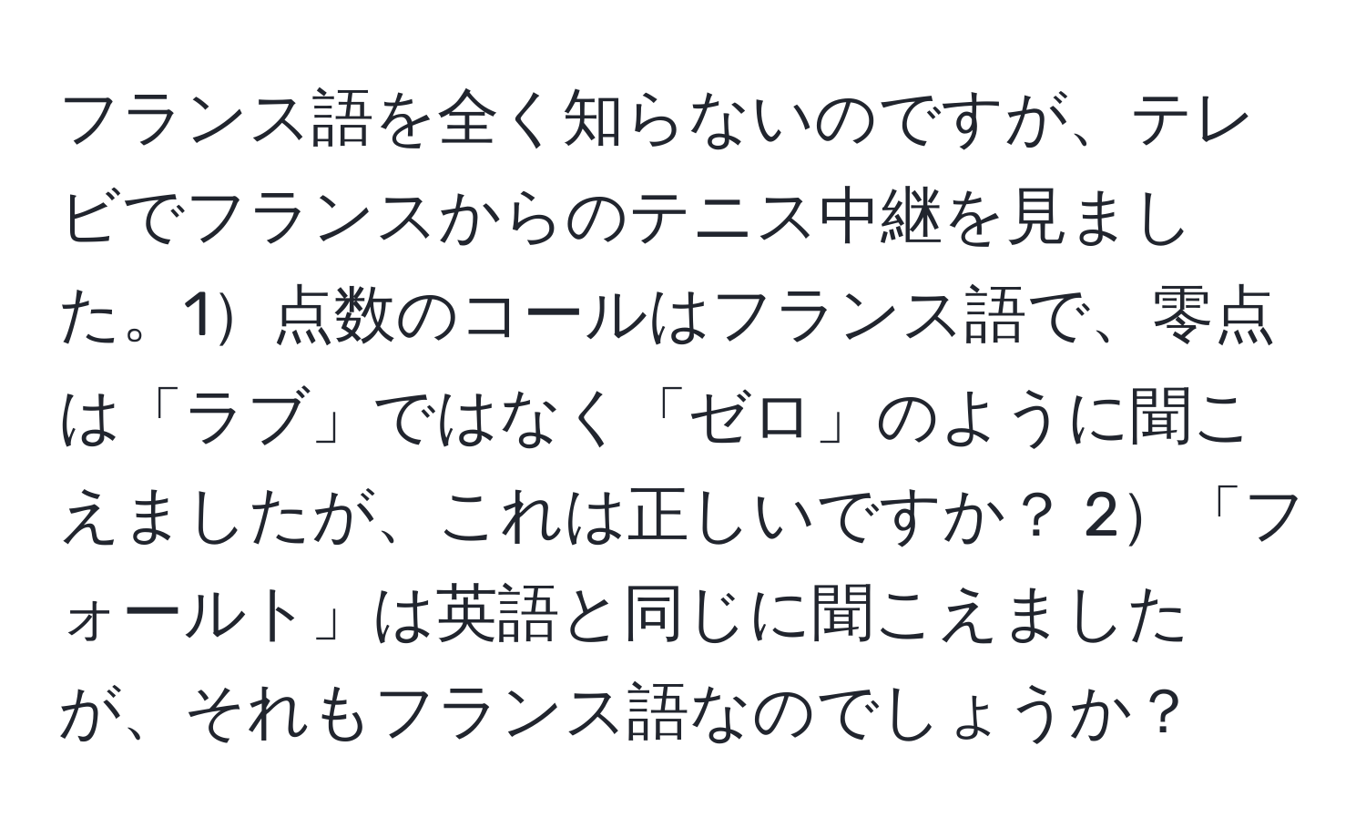 フランス語を全く知らないのですが、テレビでフランスからのテニス中継を見ました。1点数のコールはフランス語で、零点は「ラブ」ではなく「ゼロ」のように聞こえましたが、これは正しいですか？ 2「フォールト」は英語と同じに聞こえましたが、それもフランス語なのでしょうか？