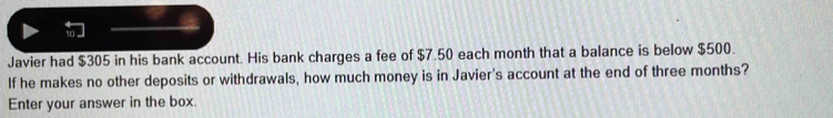 Javier had $305 in his bank account. His bank charges a fee of $7.50 each month that a balance is below $500. 
If he makes no other deposits or withdrawals, how much money is in Javier's account at the end of three months? 
Enter your answer in the box.