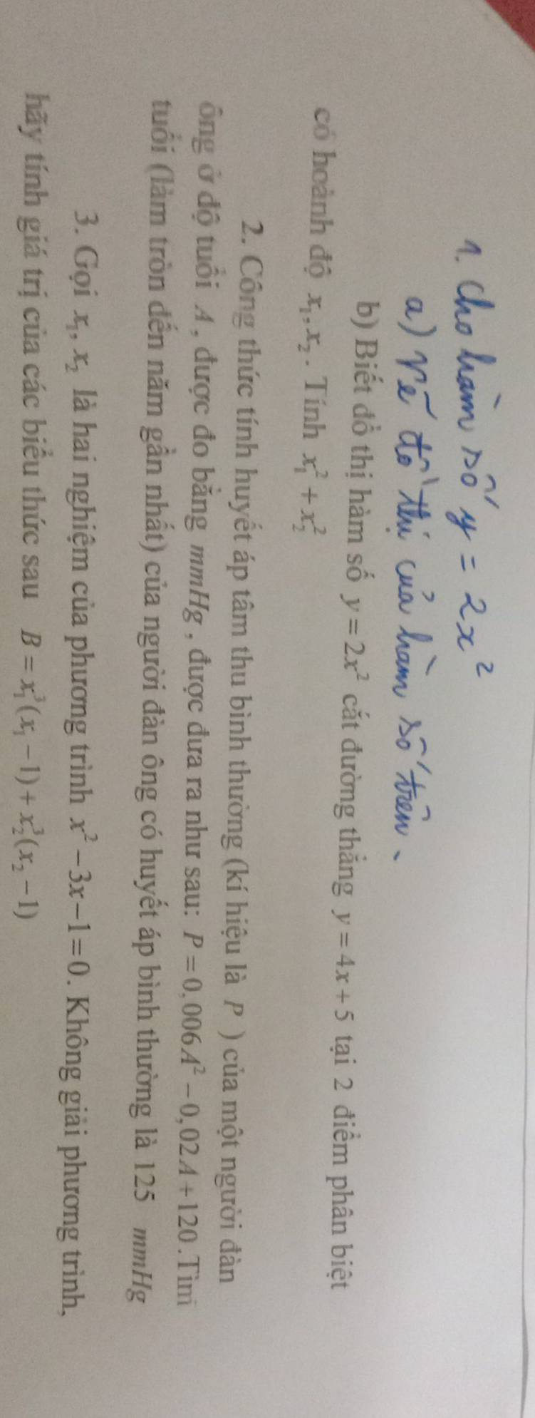 Biết đồ thị hàm số y=2x^2 cắt đường thắng y=4x+5 tại 2 điểm phân biệt 
có hoành độ x_1, x_2. Tính x_1^(2+x_2^2
2. Công thức tính huyết áp tâm thu bình thường (kí hiệu là P ) của một người đàn 
ông ở độ tuổi A , được đo bằng mmHg , được đưa ra như sau: P=0,006A^2)-0,02A+120.Tìni 
tuổi (làm tròn đến năm gần nhất) của người đàn ông có huyết áp bình thường là 125 mmHg
3. Gọi x_1, x_2 là hai nghiệm của phương trình x^2-3x-1=0. Không giải phương trình, 
hãy tính giá trị của các biểu thức sau B=x_1^(3(x_1)-1)+x_2^(3(x_2)-1)