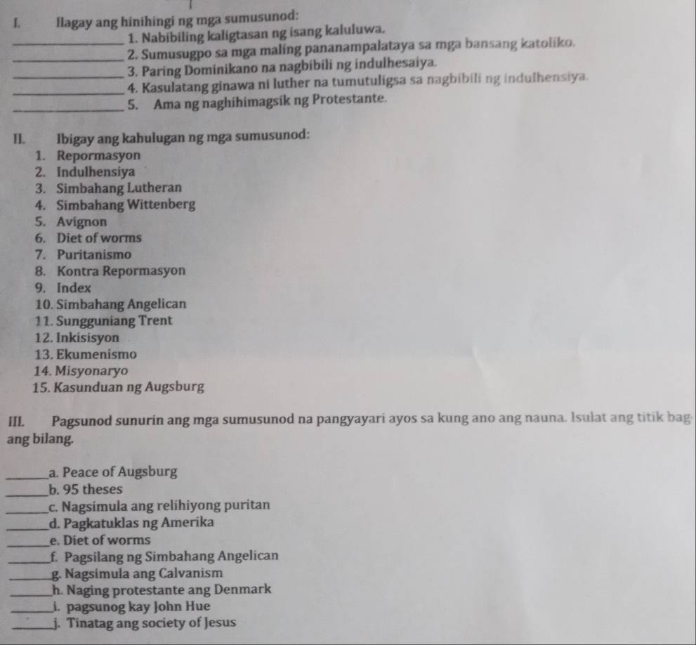 flagay ang hinihingi ng mga sumusunod: 
1. Nabibiling kaligtasan ng isang kaluluwa. 
_2. Sumusugpo sa mga maling pananampalataya sa mga bansang katoliko. 
3. Paring Dominikano na nagbibili ng indulhesaiya. 
__4. Kasulatang ginawa ni luther na tumutuligsa sa nagbibiling indulhensiya. 
_5. Ama ng naghihimagsik ng Protestante. 
II. lbigay ang kahulugan ng mga sumusunod: 
1. Repormasyon 
2. Indulhensiya 
3. Simbahang Lutheran 
4. Simbahang Wittenberg 
5. Avignon 
6. Diet of worms 
7. Puritanismo 
8. Kontra Repormasyon 
9. Index 
10. Simbahang Angelican 
11. Sungguniang Trent 
12. Inkisisyon 
13. Ekumenismo 
14. Misyonaryo 
15. Kasunduan ng Augsburg 
III. Pagsunod sunurin ang mga sumusunod na pangyayari ayos sa kung ano ang nauna. Isulat ang titik bag 
ang bilang. 
_a. Peace of Augsburg 
_b. 95 theses 
_c. Nagsimula ang relihiyong puritan 
_d. Pagkatuklas ng Amerika 
_e. Diet of worms 
_f. Pagsilang ng Simbahang Angelican 
_g. Nagsimula ang Calvanism 
_h. Naging protestante ang Denmark 
_i. pagsunog kay John Hue 
_j. Tinatag ang society of Jesus