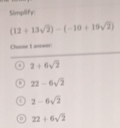 Simplify:
(12+13sqrt(2))-(-10+19sqrt(2))
Choose 1 answer:
a 2+6sqrt(2)
22-6sqrt(2)
a 2-6sqrt(2)
D 22+6sqrt(2)