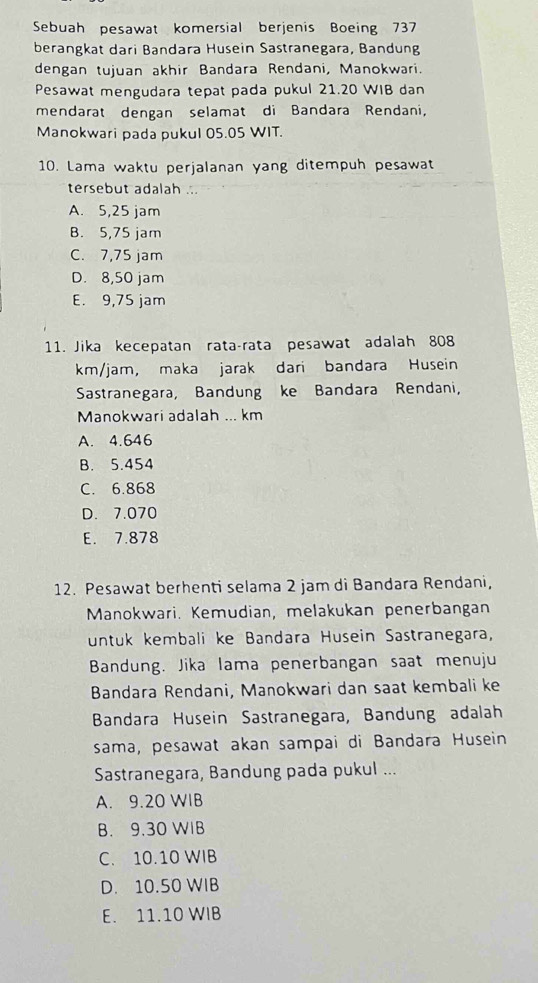 Sebuah pesawat komersial berjenis Boeing 737
berangkat dari Bandara Husein Sastranegara, Bandung
dengan tujuan akhir Bandara Rendani, Manokwari.
Pesawat mengudara tepat pada pukul 21.20 WIB dan
mendarat dengan selamat di Bandara Rendani,
Manokwari pada pukul 05.05 WIT.
10. Lama waktu perjalanan yang ditempuh pesawat
tersebut adalah ...
A. 5,25 jam
B. 5,75 jam
C. 7,75 jam
D. 8,50 jam
E. 9,75 jam
11. Jika kecepatan rata-rata pesawat adalah 808
km/jam, maka jarak dari bandara Husein
Sastranegara, Bandung ke Bandara Rendani,
Manokwari adalah ... km
A. 4.646
B. 5.454
C. 6.868
D. 7.070
E. 7.878
12. Pesawat berhenti selama 2 jam di Bandara Rendani,
Manokwari. Kemudian, melakukan penerbangan
untuk kembali ke Bandara Husein Sastranegara,
Bandung. Jika lama penerbangan saat menuju
Bandara Rendani, Manokwari dan saat kembali ke
Bandara Husein Sastranegara, Bandung adalah
sama, pesawat akan sampai di Bandara Husein
Sastranegara, Bandung pada pukul ...
A. 9.20 WIB
B. 9.30 WIB
C. 10.10 WIB
D. 10.50 WIB
E. 11.10 WIB