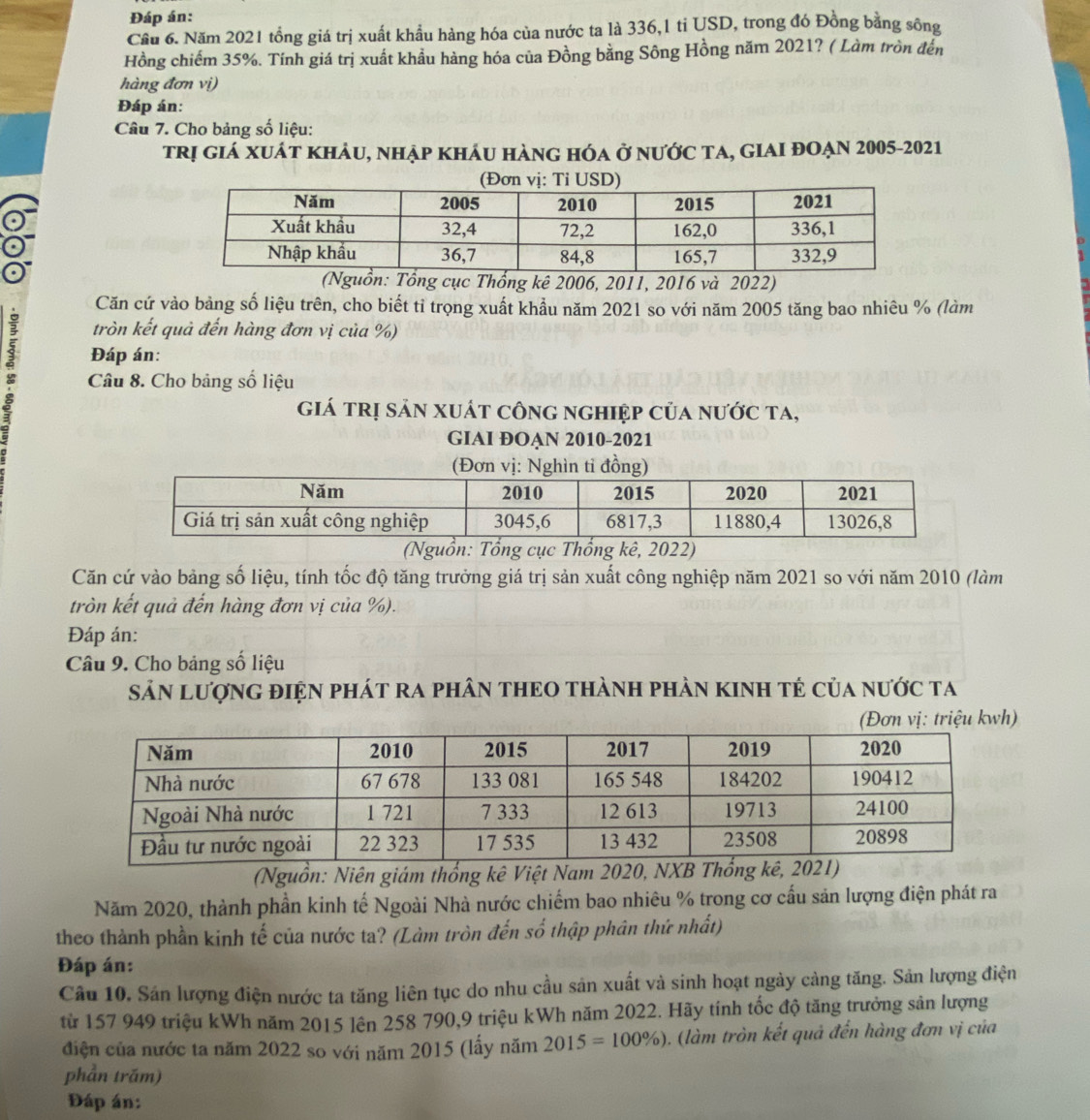 Đáp án:
Cầu 6. Năm 2021 tổng giá trị xuất khẩu hàng hóa của nước ta là 336,1 tỉ USD, trong đó Đồng bằng sông
Hồng chiếm 35%. Tính giá trị xuất khẩu hàng hóa của Đồng bằng Sông Hồng năm 2021? ( Làm tròn đến
hàng đơn vị)
Đáp án:
Câu 7. Cho bảng số liệu:
trị giá xuát khảu, nhập kháu hàng hóa ở nước ta, giaI đOẠn 2005-2021
n: Tổng cục Thổng kê 2006, 2011, 2016 và 2022)
Căn cứ vào bảng số liệu trên, cho biết tỉ trọng xuất khẩu năm 2021 so với năm 2005 tăng bao nhiêu % (làm
tròn kết quả đến hàng đơn vị của %)
5 Đáp án:
Câu 8. Cho bảng số liệu
giá trị sản xuát công nghiệp của nước ta,
GIAI ĐOẠN 2010-2021
(Đơn vị: Nghìn tỉ đồng)
(Nguồn: Tổng cục Thổng kê, 2022)
Căn cứ vào bảng số liệu, tính tốc độ tăng trưởng giá trị sản xuất công nghiệp năm 2021 so với năm 2010 (làm
tròn kết quả đến hàng đơn vị của %).
Đáp án:
Câu 9. Cho bảng số liệu
Sản LượnG điệN phát ra phâN tHEO thànH phàn kInH tẻ của nước ta
(Đơn vị: triệu kwh)
(Nguồn: Niên giám thống kê Việt Nam 2020, NXB Thổn
Năm 2020, thành phần kinh tế Ngoài Nhà nước chiếm bao nhiêu % trong cơ cấu sản lượng điện phát ra
theo thành phần kinh tế của nước ta? (Làm tròn đến số thập phân thứ nhất)
Đáp án:
Câu 10. Sán lượng điện nước ta tăng liên tục do nhu cầu sản xuất và sinh hoạt ngày cảng tăng. Sản lượng điện
từ 157 949 triệu kWh năm 2015 lên 258 790,9 triệu kWh năm 2022. Hãy tính tốc độ tăng trưởng sản lượng
điện của nước ta năm 2022 so với năm 2015 (lấy năm 2015=100% ) ), (làm tròn kết quả đến hàng đơn vị của
phần trăm)
Đáp án: