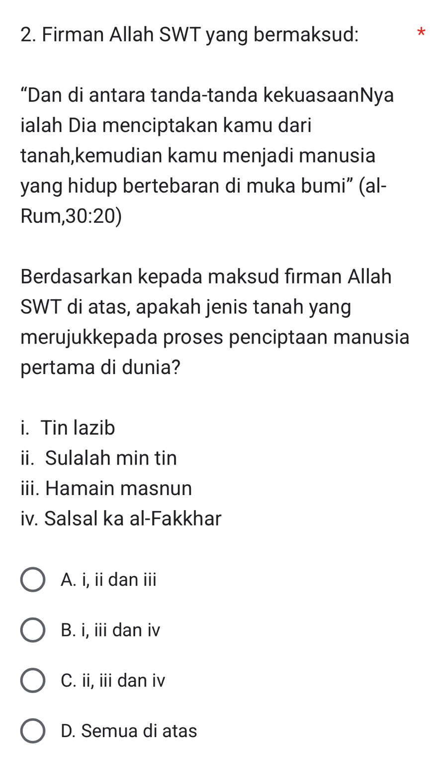 Firman Allah SWT yang bermaksud:
*
“Dan di antara tanda-tanda kekuasaanNya
ialah Dia menciptakan kamu dari
tanah,kemudian kamu menjadi manusia
yang hidup bertebaran di muka bumi” (al-
Rum, 30:20 )
Berdasarkan kepada maksud firman Allah
SWT di atas, apakah jenis tanah yang
merujukkepada proses penciptaan manusia
pertama di dunia?
i. Tin lazib
ii. Sulalah min tin
iii. Hamain masnun
iv. Salsal ka al-Fakkhar
A. i, ii dan iii
B. i, iii dan iv
C. ii, iii dan iv
D. Semua di atas