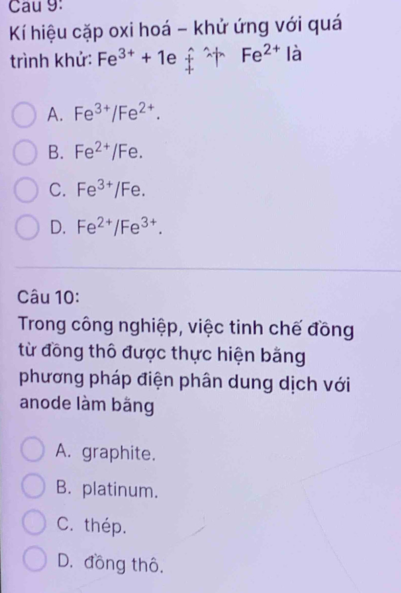 Cau 9:
Kí hiệu cặp oxi hoá - khử ứng với quá
trình khử: Fe^(3+)+1efuparrow + Fe^(2+) là
A. Fe^(3+)/Fe^(2+).
B. Fe^(2+)/Fe.
C. Fe^(3+)/Fe.
D. Fe^(2+)/Fe^(3+). 
Câu 10:
Trong công nghiệp, việc tinh chế đồng
từ đồng thô được thực hiện bằng
phương pháp điện phân dung dịch với
anode làm bằng
A. graphite.
B. platinum.
C. thép.
D. đồng thô.