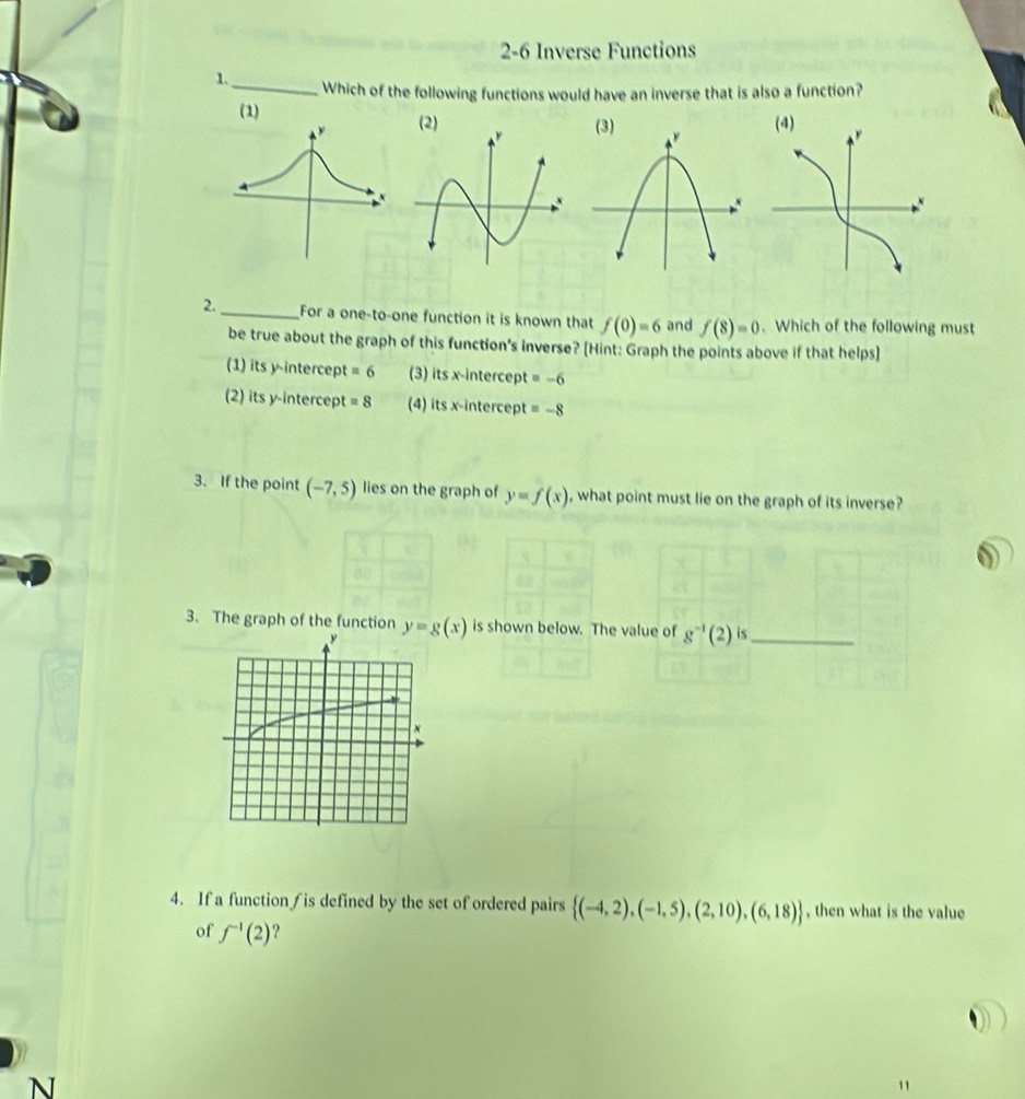 2-6 Inverse Functions
1._ Which of the following functions would have an inverse that is also a function?
(1)
(3) 
2. _For a one-to-one function it is known that f(0)=6 and f(8)=0. Which of the following must
be true about the graph of this function's inverse? [Hint: Graph the points above if that helps]
(1) its y-intercept =6 (3) its x-intercept =-6
(2) its y-intercept =8 (4) its x-intercept =-8
3. If the point (-7,5) lies on the graph of y=f(x) , what point must lie on the graph of its inverse?
3. The graph of the function y=g(x) is shown below. The value of g^(-1)(2) is_
4. If a function∫ is defined by the set of ordered pairs  (-4,2),(-1,5),(2,10),(6,18) , then what is the value
of f^(-1)(2) 2