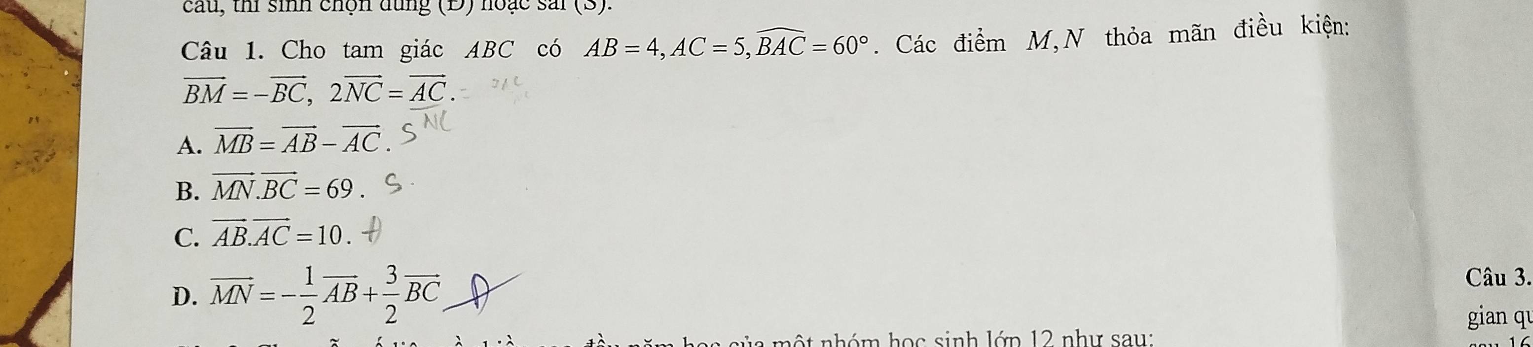 cau, thi sinh chọn dụng (Đ) hoặc sải (S).
Câu 1. Cho tam giác ABC có AB=4, AC=5, widehat BAC=60°. Các điểm M,N thỏa mãn điều kiện:
vector BM=-vector BC, 2vector NC=vector AC.
A. vector MB=vector AB-vector AC.
B. vector MN.vector BC=69
C. vector AB.vector AC=10.
D. overline MN=- 1/2 overline AB+ 3/2 overline BC
Câu 3.
gian qu
h m ộ t nhóm học sinh lớp 12 như sau: