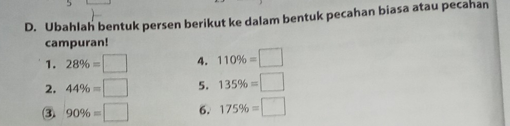 Ubahlah bentuk persen berikut ke dalam bentuk pecahan biasa atau pecahan 
campuran! 
1. 28% =□
4. 110% =□
2. 44% =□
5. 135% =□
③ 90% =□
6. 175% =□