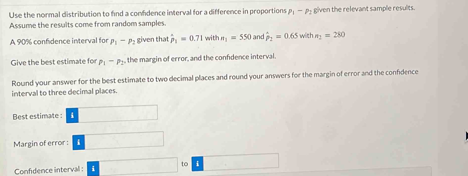 Use the normal distribution to fnd a confdence interval for a difference in proportions p_1-p_2 given the relevant sample results. 
Assume the results come from random samples. 
A 90% confidence interval for p_1-p_2 given that hat p_1=0.71 with n_1=550 and hat p_2=0.65withn_2=280
Give the best estimate for p_1-p_2 , the margin of error, and the confdence interval. 
Round your answer for the best estimate to two decimal places and round your answers for the margin of error and the confidence 
interval to three decimal places. 
Best estimate : i .. 
Margin of error : :□ 
Confidence interval : i □ to i