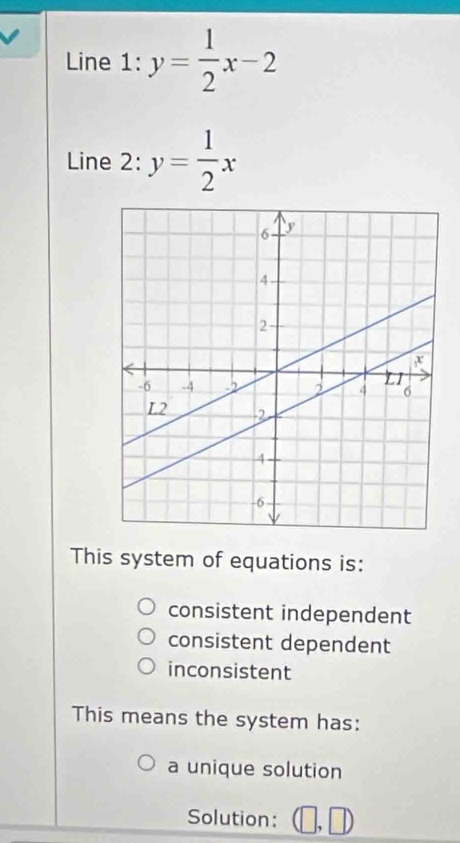 Line 1: y= 1/2 x-2
Line 2: y= 1/2 x
This system of equations is:
consistent independent
consistent dependent
inconsistent
This means the system has:
a unique solution
Solution: