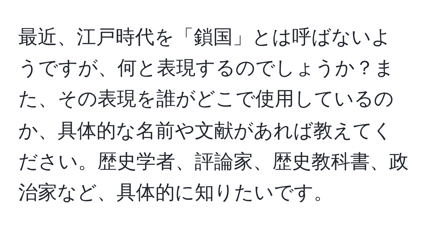 最近、江戸時代を「鎖国」とは呼ばないようですが、何と表現するのでしょうか？また、その表現を誰がどこで使用しているのか、具体的な名前や文献があれば教えてください。歴史学者、評論家、歴史教科書、政治家など、具体的に知りたいです。