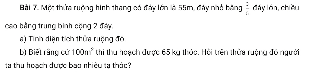 Một thửa ruộng hình thang có đáy lớn là 55m, đáy nhỏ bằng  3/5  đáy lớn, chiều 
cao bằng trung bình cộng 2 đáy. 
a) Tính diện tích thửa ruộng đó. 
b) Biết rằng cứ 100m^2 thì thu hoạch được 65 kg thóc. Hỏi trên thửa ruộng đó người 
ta thu hoạch được bao nhiêu tạ thóc?